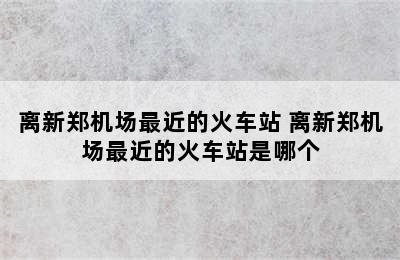 离新郑机场最近的火车站 离新郑机场最近的火车站是哪个